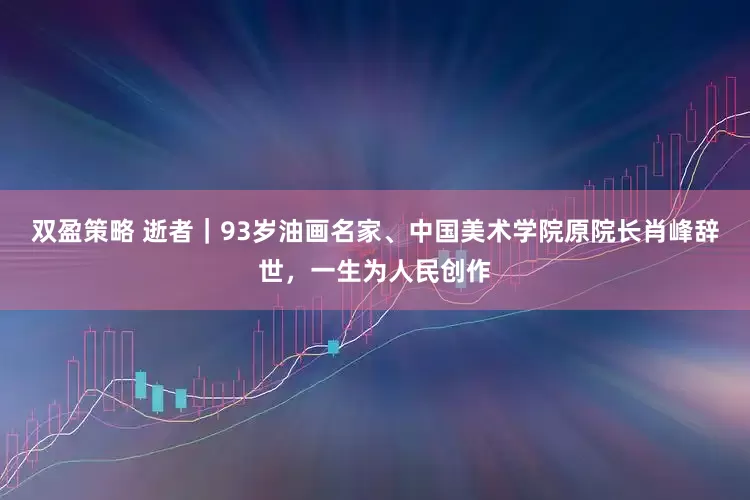 双盈策略 逝者｜93岁油画名家、中国美术学院原院长肖峰辞世，一生为人民创作