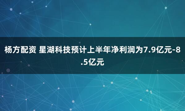杨方配资 星湖科技预计上半年净利润为7.9亿元-8.5亿元