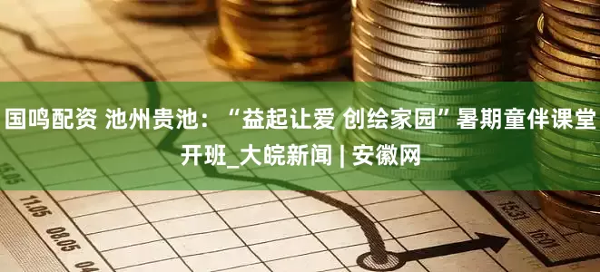 国鸣配资 池州贵池：“益起让爱 创绘家园”暑期童伴课堂开班_大皖新闻 | 安徽网