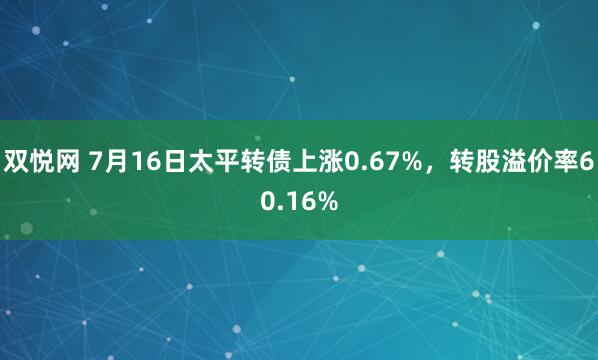 双悦网 7月16日太平转债上涨0.67%，转股溢价率60.16%