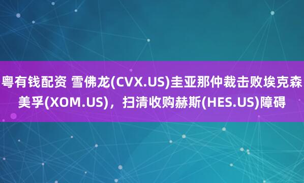 粤有钱配资 雪佛龙(CVX.US)圭亚那仲裁击败埃克森美孚(XOM.US)，扫清收购赫斯(HES.US)障碍