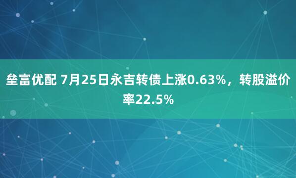 垒富优配 7月25日永吉转债上涨0.63%，转股溢价率22.5%