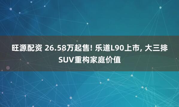 旺源配资 26.58万起售! 乐道L90上市, 大三排SUV重构家庭价值