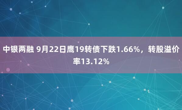 中银两融 9月22日鹰19转债下跌1.66%，转股溢价率13.12%
