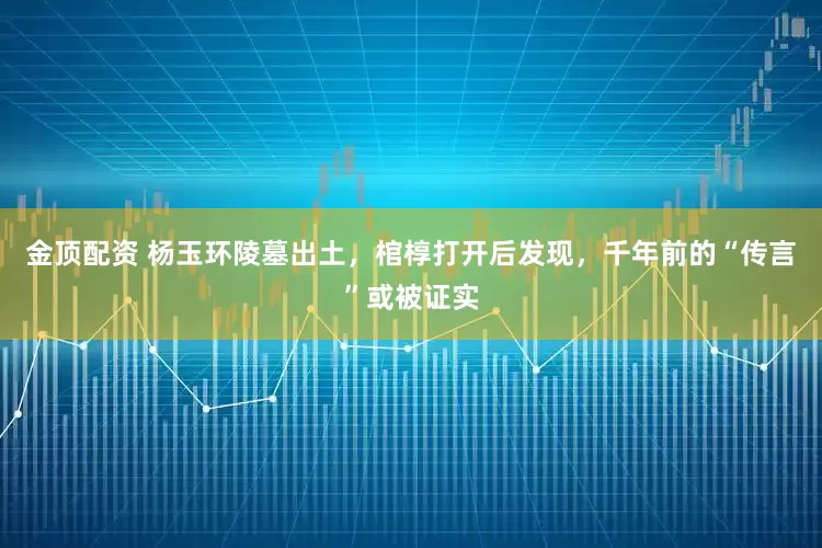 金顶配资 杨玉环陵墓出土，棺椁打开后发现，千年前的“传言”或被证实