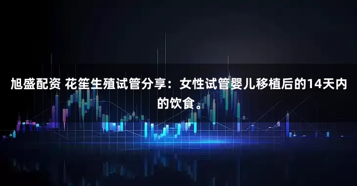 旭盛配资 花笙生殖试管分享：女性试管婴儿移植后的14天内的饮食。