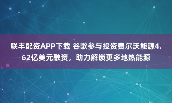 联丰配资APP下载 谷歌参与投资费尔沃能源4.62亿美元融资，助力解锁更多地热能源