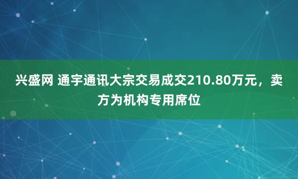 兴盛网 通宇通讯大宗交易成交210.80万元，卖方为机构专用席位