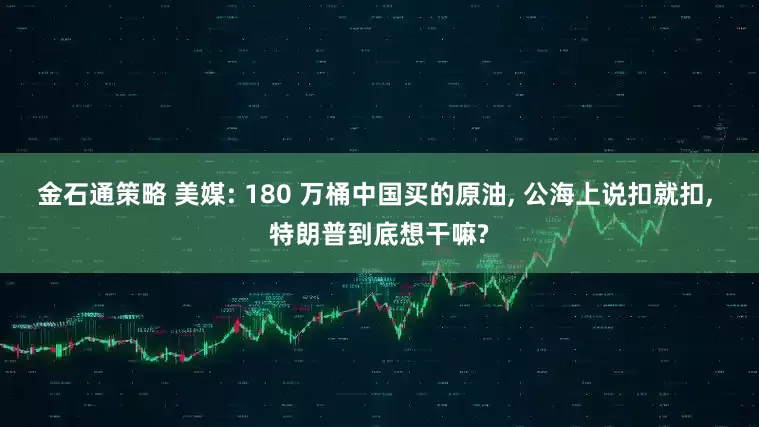 金石通策略 美媒: 180 万桶中国买的原油, 公海上说扣就扣, 特朗普到底想干嘛?