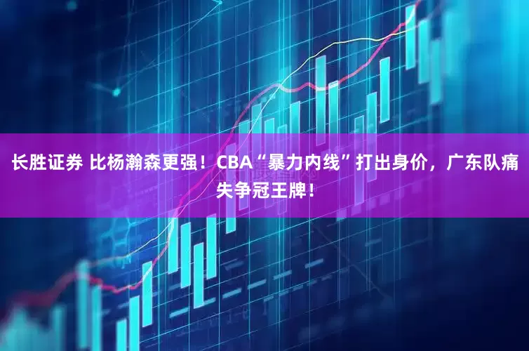 长胜证券 比杨瀚森更强!CBA“暴力内线”打出身价,广东队痛失争冠王牌!