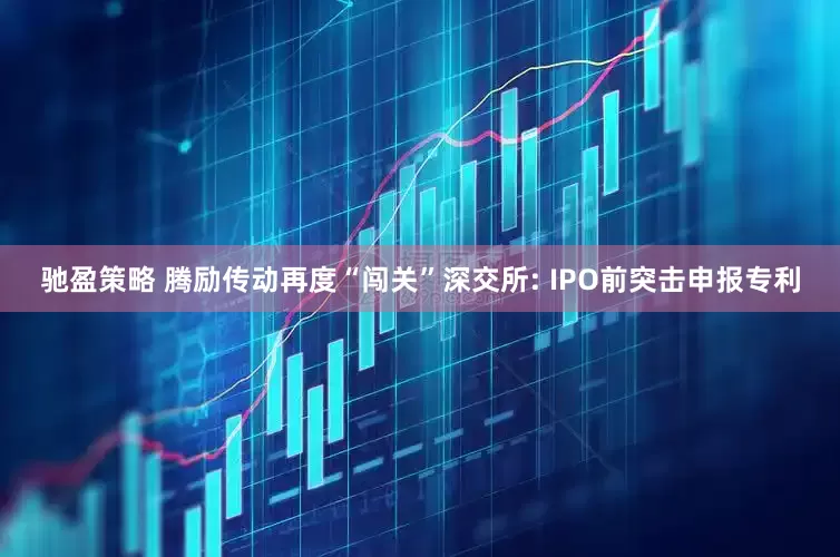 驰盈策略 腾励传动再度“闯关”深交所: IPO前突击申报专利
