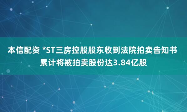 本信配资 *ST三房控股股东收到法院拍卖告知书 累计将被拍卖股份达3.84亿股