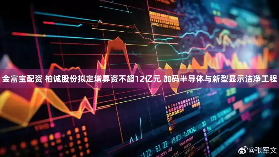 金富宝配资 柏诚股份拟定增募资不超12亿元 加码半导体与新型显示洁净工程